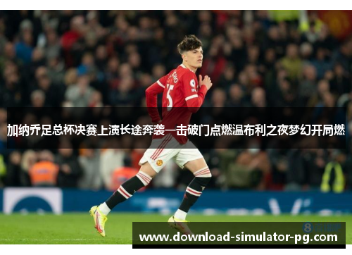 加纳乔足总杯决赛上演长途奔袭一击破门点燃温布利之夜梦幻开局燃