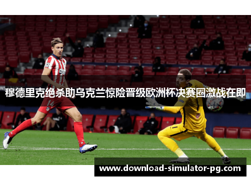 穆德里克绝杀助乌克兰惊险晋级欧洲杯决赛圈激战在即