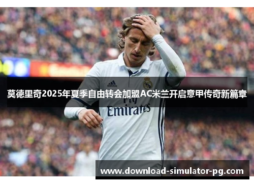 莫德里奇2025年夏季自由转会加盟AC米兰开启意甲传奇新篇章