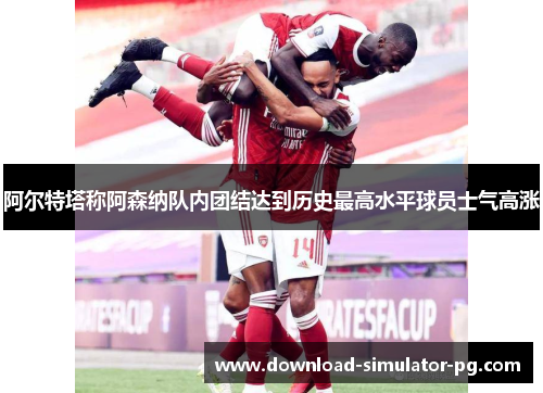 阿尔特塔称阿森纳队内团结达到历史最高水平球员士气高涨
