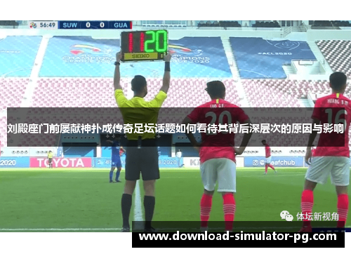 刘殿座门前屡献神扑成传奇足坛话题如何看待其背后深层次的原因与影响