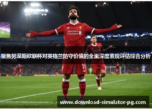 聚焦努涅斯欧联杯对英格兰防守价值的全面深度表现评估综合分析 聚焦努涅斯欧联杯对英格兰防守价值的全面深度表现评估综合分析