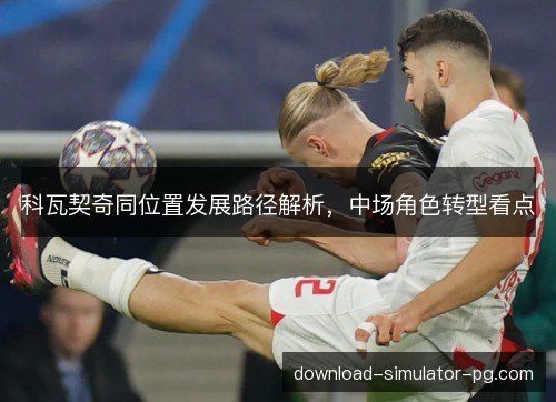 科瓦契奇同位置发展路径解析，中场角色转型看点